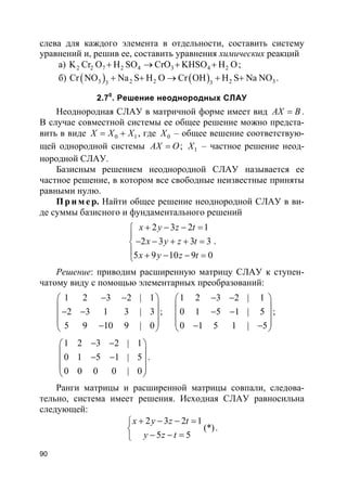 90
слева для каждого элемента в отдельности, составить систему
уравнений и, решив ее, составить уравнения химических реакций
а) 2 2 7 2 4 3 4 2K Cr O H SO CrO KHSO H O+ → + + ;
б) ( ) ( )3 2 2 2 333
Cr NO Na S H O Cr OH H S Na NO+ + → + + .
2.70
. Решение неоднородных СЛАУ
Неоднородная СЛАУ в матричной форме имеет вид AX B= .
В случае совместной системы ее общее решение можно предста-
вить в виде 0 1X X X= + , где 0X – общее вешение соответствую-
щей однородной системы AX O= ; 1X – частное решение неод-
нородной СЛАУ.
Базисным решением неоднородной СЛАУ называется ее
частное решение, в котором все свободные неизвестные приняты
равными нулю.
Пр и м е р. Найти общее решение неоднородной СЛАУ в ви-
де суммы базисного и фундаментального решений
2 3 2 1
2 3 3 3
5 9 10 9 0
x y z t
x y z t
x y z t
+ − − =

− − + + =
 + − − =
.
Решение: приводим расширенную матрицу СЛАУ к ступен-
чатому виду с помощью элементарных преобразований:
1 2 3 2 | 1
2 3 1 3 | 3
5 9 10 9 | 0
− − 
 − − 
 − 
;
1 2 3 2 | 1
0 1 5 1 | 5
0 1 5 1 | 5
− − 
 − − 
 − − 
;
1 2 3 2 | 1
0 1 5 1 | 5
0 0 0 0 | 0
− − 
 − − 
 
 
.
Ранги матрицы и расширенной матрицы совпали, следова-
тельно, система имеет решения. Исходная СЛАУ равносильна
следующей:
2 3 2 1
(*)
5 5
x y z t
y z t
+ − − =

− − =
.
 