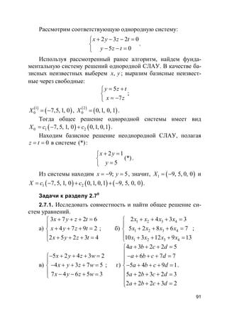 91
Рассмотрим соответствующую однородную систему:
2 3 2 0
5 0
x y z t
y z t
+ − − =

− − =
.
Используя рассмотренный ранее алгоритм, найдем фунда-
ментальную систему решений однородной СЛАУ. В качестве ба-
зисных неизвестных выберем ,x y ; выразим базисные неизвест-
ные через свободные:
5
7
y z t
x z
= +

= −
;
( )
( )1
0 7,5, 1, 0X = − , ( )
( )2
0 0,1, 0, 1X = .
Тогда общее решение однородной системы имеет вид
( ) ( )0 1 27, 5, 1, 0 0,1, 0,1X c c= − + .
Находим базисное решение неоднородной СЛАУ, полагая
0z t= = в системе (*):
2 1
(*)
5
x y
y
+ =

=
.
Из системы находим 9; 5x y= − = , значит, ( )1 9, 5, 0, 0X = − и
( ) ( ) ( )1 27, 5, 1, 0 0,1, 0,1 9, 5, 0, 0X c c= − + + − .
Задачи к разделу 2.70
2.7.1. Исследовать совместность и найти общее решение си-
стем уравнений.
а)
3 7 2 6
4 7 9 2
2 5 2 3 4
x y z t
x y z t
x y z t
+ + + =

+ + + =
 + + + =
; б)
1 2 3 4
1 2 3 4
1 2 3 4
2 4 3 3
5 2 8 6 7
10 3 12 9 13
x x x x
x x x x
x x x x
+ + + =

+ + + =
 + + + =
;
в)
5 2 4 3 2
4 3 7 5
7 4 6 5 3
x y z w
x y z w
x y z w
− + + + =

− + + + =
 − − + =
; г)
4 3 2 2 5
6 7 7
5 4 9 1
5 2 3 2 3
2 2 2 3 2
a b c d
a b c d
a b c d
a b c d
a b c d
+ + + =
 − + + + =

− + + + =
 + + + =

+ + + =
.
 