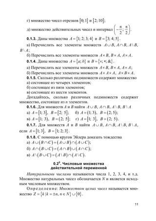 11
г) множество чисел отрезков [ ]0;1 и [ ]2; 10 ;
д) множество действительных чисел и интервал ;
2 2
π π 
− 
 
.
0.1.3. Даны множества }{1; 2; 3; 4A = и }{3; 4; 5B = .
а) Перечислить все элементы множеств , ,  ,A B A B A B∪ ∩
B A;
б) Перечислить все элементы множеств , ,A B B A A A× × × .
0.1.4. Даны множества }{ ;A a b= и }{ ; ; &B = × ∗ .
а) Перечислить все элементы множеств , ,A B B A A A× × × ;
б) Перечислить все элементы множеств A A A× × , A B A× × .
0.1.5. Сколько различных подмножеств содержит множество
а) состоящее из четырех элементов;
б) состоящее из пяти элементов;
в) состоящее из шести элементов.
Догадайтесь, сколько различных подмножеств содержит
множество, состоящее из n элементов.
0.1.6. Для множеств A и B найти , ,  , A B A B A B B A∪ ∩
а) [ ] [ ]1; 3 , 2; 5A B= = ; б) ( ) ( )1; 3 , 2; 5A B= = ;
в) [ ) ( ]1; 3 , 2; 5A B= = ; г) [ ] ( )1; 3 , 2; 5A B= = .
0.1.7. Для множеств A и B найти , ,  , A B A B A B B A∪ ∩ ,
если [ ] }{1; 3 , 1; 2; 3A B= = .
0.1.8. С помощью кругов Эйлера доказать тождества
а) ( ) ( ) ( )A B C A B A C∪ ∩ = ∪ ∩ ∪ ;
б) ( ) ( ) ( )A B C A B A C∩ ∪ = ∩ ∪ ∩ ;
в) ( ) ( ) ( )  A B C A B A C∪ = ∩ .
0.20
. Числовые множества
действительной переменной
Натуральными числами называются числа 1, 2, 3, 4, и т.д.
Множество натуральных чисел обозначается N и является исход-
ным числовым множеством.
О п р е д е ле н и е: Множеством целых чисел называется мно-
жество }{ }{| , 0Z k k n n N= = ± ∈ ∪ .
 