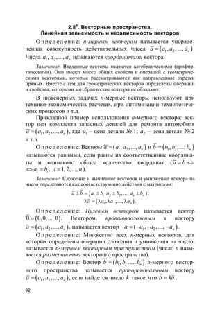 92
2.80
. Векторные пространства.
Линейная зависимость и независимость векторов
О пр е д е ле ние: n-мерным вектором называется упорядо-
ченная совокупность действительных чисел ( )1 2, , ..., na a a a= .
Числа 1 2, , ..., na a a называются координатами вектора.
Замечание. Введенные векторы являются алгебраическими (арифме-
тическими). Они имеют много общих свойств и операций с геометриче-
скими векторами, которые рассматриваются как направленные отрезки
прямых. Вместе с тем для геометрических векторов определены операции
и свойства, которыми алгебраические векторы не обладают.
В инженерных задачах n-мерные векторы используют при
технико-экономических расчетах, при оптимизации технологиче-
ских процессов и т.д.
Прикладной пример использования n-мерного вектора: век-
тор цен комплекта запасных деталей для ремонта автомобиля
( )1 2, , ..., na a a a= , где 1a – цена детали № 1; 2a – цена детали № 2
и т.д.
О пр е д е ле ние: Векторы ( )1 2, , ..., na a a a= и ( )1 2, , ..., nb b b b=
называются равными, если равны их соответственные координа-
ты и одинаково общее количество координат (a b= ⇔
, 1, 2, ...,i ia b i n⇔ = = ).
Замечание. Сложение и вычитание векторов и умножение вектора на
число определяются как соответствующие действия с матрицами:
( )1 1 2 2, , ..., n na b a b a b a b± = ± ± ± ;
( )1 2, , ..., na a a aλ = λ λ λ .
О пр е д е ле ние: Нулевым вектором называется вектор
( )0 0,0, ..., 0= . Вектором, противоположным к вектору
( )1 2, , ..., na a a a= , называется вектор ( )1 2, , ..., na a a a− = − − − .
О пр е д е ле ние: Множество всех n-мерных векторов, для
которых определены операции сложения и умножения на число,
называется n-мерным векторным пространством (число n назы-
вается размерностью векторного пространства).
О пр е д е ле ние: Вектор ( )1 2, , ..., nb b b b= n-мерного вектор-
ного пространства называется пропорциональным вектору
( )1 2, , ..., na a a a= , если найдется число k такое, что b ka= .
 