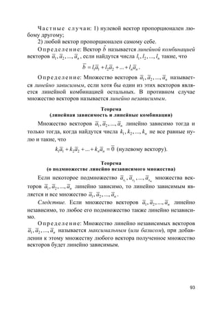 93
Ча с т ные с л у ч а и: 1) нулевой вектор пропорционален лю-
бому другому;
2) любой вектор пропорционален самому себе.
О пр е д е ле ние: Вектор ˆb называется линейной комбинацией
векторов 1 2, , ..., na a a , если найдутся числа 1 2, , ..., nl l l такие, что
1 1 2 2 ... n nb l a l a l a= + + + .
О пр е д е ле ние: Множество векторов 1 2, , ..., na a a называет-
ся линейно зависимым, если хотя бы один из этих векторов явля-
ется линейной комбинацией остальных. В противном случае
множество векторов называется линейно независимым.
Теорема
(линейная зависимость и линейные комбинации)
Множество векторов 1 2, , ..., na a a линейно зависимо тогда и
только тогда, когда найдутся числа 1 2, , ..., nk k k не все равные ну-
лю и такие, что
1 1 2 2 ... 0n nk a k a k a+ + + = (нулевому вектору).
Теорема
(о подмножестве линейно независимого множества)
Если некоторое подмножество 1 2
, , ..., ms s sa a a множества век-
торов 1 2, , ..., na a a линейно зависимо, то линейно зависимым яв-
ляется и все множество 1 2, , ..., na a a .
Следствие. Если множество векторов 1 2, , ..., na a a линейно
независимо, то любое его подмножество также линейно независи-
мо.
О пр е д е ле ние: Множество линейно независимых векторов
1 2, , ..., na a a называется максимальным (или базисом), при добав-
лении к этому множеству любого вектора полученное множество
векторов будет линейно зависимым.
 