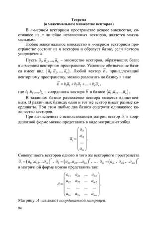 94
Теорема
(о максимальном множестве векторов)
В n-мерном векторном пространстве всякое множество, со-
стоящее из n линейно независимых векторов, является макси-
мальным.
Любое максимальное множество в n-мерном векторном про-
странстве состоит из n векторов и образует базис, если векторы
упорядочены.
Пусть 1 2, , ..., na a a – множество векторов, образующих базис
в n-мерном векторном пространстве. Условное обозначение бази-
са имеет вид }{ 1 2, , ..., na a a . Любой вектор b , принадлежащий
векторному пространству, можно разложить по базису в виде
1 1 2 2 ... n nb b a b a b a= + + + ,
где 1 2, ,..., nb b b – координаты вектора b в базисе }{ 1 2, ,..., na a a .
В заданном базисе разложение вектора является единствен-
ным. В различных базисах один и тот же вектор имеет разные ко-
ординаты. При этом любые два базиса содержат одинаковое ко-
личество векторов.
При вычислениях с использованием матриц вектор ia в коор-
динатной форме можно представить в виде матрицы-столбца
1
2
...
i
i
i
in
a
a
a
a
 
 
 =
 
 
 
.
Совокупность векторов одного и того же векторного пространства
( )1 11 12 1, ,...
T
na a a a= , ( )2 21 22 2, ,...
T
na a a a= , … ( )1 2, , ...
T
m m m mna a a a=
в матричной форме можно представить так:
11 21 1
12 22 2
1 2
...
...
... ... ... ...
...
m
m
n n mn
a a a
a a a
A
a a a
 
 
 =
 
 
 
.
Матрицу A называют координатной матрицей.
 