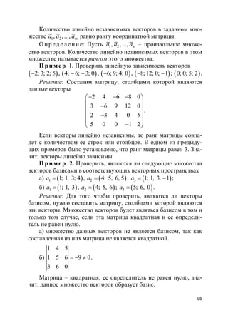 95
Количество линейно независимых векторов в заданном мно-
жестве 1 2, , ..., ma a a равно рангу координатной матрицы.
О пр е д е ле ние: Пусть 1 2, , ..., na a a – произвольное множе-
ство векторов. Количество линейно независимых векторов в этом
множестве называется рангом этого множества.
Пр и м е р 1. Проверить линейную зависимость векторов
( )2; 3; 2; 5− , ( )4; 6; 3; 0− − , ( )6; 9; 4; 0− , ( )8;12; 0; 1− − ; ( )0; 0; 5; 2 .
Решение: Составим матрицу, столбцами которой являются
данные векторы
2 4 6 8 0
3 6 9 12 0
2 3 4 0 5
5 0 0 1 2
− − − 
 − 
 −
 
− 
.
Если векторы линейно независимы, то ранг матрицы совпа-
дет с количеством ее строк или столбцов. В одном из предыду-
щих примеров было установлено, что ранг матрицы равен 3. Зна-
чит, векторы линейно зависимы.
Пр и м е р 2. Проверить, являются ли следующие множества
векторов базисами в соответствующих векторных пространствах
а) ( )1 1; 1, 3; 4a = , ( )2 4; 5, 6, 5a = ; ( )3 1; 1, 3, 1a = − ;
б) ( )1 1; 1, 3a = , ( )2 4; 5, 6a = ; ( )3 5; 6, 0a = .
Решение: Для того чтобы проверить, являются ли векторы
базисом, нужно составить матрицу, столбцами которой являются
эти векторы. Множество векторов будет являться базисом в том и
только том случае, если эта матрица квадратная и ее определи-
тель не равен нулю.
а) множество данных векторов не является базисом, так как
составленная из них матрица не является квадратной.
б)
1 4 5
1 5 6 9 0
3 6 0
= − ≠ .
Матрица – квадратная, ее определитель не равен нулю, зна-
чит, данное множество векторов образует базис.
 