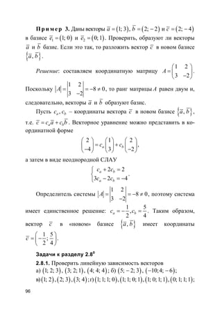 96
Пр и м е р 3. Даны векторы ( )1; 3a = , ( )2; 2b = − и ( )2; 4c = −
в базисе ( )1 1; 0e = и ( )2 0;1e = . Проверить, образуют ли векторы
a и b базис. Если это так, то разложить вектор c в новом базисе
}{ ,a b .
Решение: составляем координатную матрицу
1 2
3 2
A
 
=  − 
.
Поскольку
1 2
8 0
3 2
A = = − ≠
−
, то ранг матрицы A равен двум и,
следовательно, векторы a и b образуют базис.
Пусть ,a bc c – координаты вектора c в новом базисе }{ ,a b ,
т.е. a bc c a c b= + . Векторное уравнение можно представить в ко-
ординатной форме
2 1 2
4 3 2
a bc c
     
= +     − −     
,
а затем в виде неоднородной СЛАУ
2 2
3 2 4
a b
a b
c c
c c
+ =

− = −
.
Определитель системы
1 2
8 0
3 2
A = = − ≠
−
, поэтому система
имеет единственное решение:
1 5
,
2 4
a bc c= − = . Таким образом,
вектор c в «новом» базисе }{ ,a b имеет координаты
1 5
;
2 4
c
 
= − 
 
.
Задачи к разделу 2.80
2.8.1. Проверить линейную зависимость векторов
а) ( )1; 2; 3 , ( )3; 2;1 , ( )4; 4; 4 ; б) ( )5; 2; 3− , ( )10;4; 6− − ;
в) ( )1; 2 , ( )2; 3 , ( )3; 4 ;г) ( )1;1;1; 0 , ( )1;1; 0;1 , ( )1; 0;1;1 , ( )0;1;1;1 ;
 