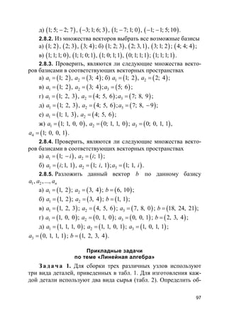 97
д) ( )1; 5; 2; 7− , ( )3;1; 6; 3− , ( )1; 7;1; 0− , ( )1; 1; 5;10− − .
2.8.2. Из множества векторов выбрать все возможные базисы
а) ( )1; 2 , ( )2; 3 , ( )3; 4 ; б) ( )1; 2; 3 , ( )2; 3, 1 , ( )3;1; 2 ; ( )4; 4; 4 ;
в) ( )1;1;1; 0 , ( )1;1; 0;1 , ( )1; 0;1;1 , ( )0;1;1;1 ; ( )1;1;1;1 .
2.8.3. Проверить, являются ли следующие множества векто-
ров базисами в соответствующих векторных пространствах
а) ( )1 1; 2a = , ( )2 3; 4a = ; б) ( )1 1; 2a = , ( )2 2; 4a = ;
в) ( )1 1; 2a = , ( )2 3; 4a = ; ( )3 5; 6a = ;
г) ( )1 1; 2, 3a = , ( )2 4; 5, 6a = ; ( )3 7; 8, 9a = ;
д) ( )1 1; 2, 3a = , ( )2 4; 5, 6a = ; ( )3 7; 8, 9a = − ;
е) ( )1 1; 1, 3a = , ( )2 4; 5, 6a = ;
ж) ( )1 1; 1, 0, 0a = , ( )2 0; 1, 1, 0a = ; ( )3 0; 0, 1, 1a = ,
( )4 1; 0, 0, 1a = .
2.8.4. Проверить, являются ли следующие множества векто-
ров базисами в соответствующих векторных пространствах
а) ( )1 1;a i= − , ( )2 ; 1a i= ;
б) ( )1 ;1, 1a i= , ( )2 1; , 1a i= ; ( )3 1; 1,a i= .
2.8.5. Разложить данный вектор b по данному базису
1 2, , ..., na a a
а) ( )1 1, 2a = ; ( )2 3, 4a = ; ( )6, 10b = ;
б) ( )1 1, 2a = ; ( )2 3, 4a = ; ( )1, 1b = ;
в) ( )1 1, 2, 3a = ; ( )2 4, 5, 6a = ; ( )3 7, 8, 0a = ; ( )18, 24, 21b = ;
г) ( )1 1, 0, 0a = ; ( )2 0, 1, 0a = ; ( )3 0, 0, 1a = ; ( )2, 3, 4b = ;
д) ( )1 1, 1, 1, 0a = ; ( )2 1, 1, 0, 1a = ; ( )3 1, 0, 1, 1a = ;
( )3 0, 1, 1, 1a = ; ( )1, 2, 3, 4b = .
Прикладные задачи
по теме «Линейная алгебра»
За да ч а 1. Для сборки трех различных узлов используют
три вида деталей, приведенных в табл. 1. Для изготовления каж-
дой детали используют два вида сырья (табл. 2). Определить об-
 
