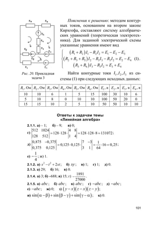 101
Пояснения к решению: методом контур-
ных токов, основанном на втором законе
Кирхгофа, составляют систему алгебраиче-
ских уравнений (теоретическая электротех-
ника). Для заданной электрической схемы
указанные уравнения имеют вид
( )
( )
( )
1 2 1 2 2 1 2 3
2 3 5 2 3 3 3 2 2 4
3 6 3 3 2 3 4
(1)
R R I R I E E E
R R R I R I R I E E
R R I R I E E
 + − = − −

+ + − − = −
 + − = +
.
Найти контурные токи 1 2 3, ,I II из си-
стемы (1) при следующих исходных данных:
1R , Ом 2R , Ом 3R , Ом 4R , Ом 5R , Ом 6R , Ом 1E , в 2E , в 3E , в 4E , в
10 10 6 1 5 15 100 30 10 6
5 10 8 0 10 10 100 50 20 0
15 15 10 2 5 10 50 50 10 10
Ответы к задачам темы
«Линейная алгебра»
2.1.1. а) – 1; б) – 9; в) 0;
г)
512 1024 4 8
128 128 128 128 8 131072
128 512 1 4
= ⋅ ⋅ = ⋅ ⋅ = ;
д)
0,875 0,375 7 3 1
0,125 0,125 16 0,25
0,375 0,125 3 1 64
− −
= ⋅ ⋅ = ⋅ = ;
е)
1
4
− ; ж) 1.
2.1.2. а) 2 2
2s t st− + ; б) xy ; в) 1; г) 1; д) 0.
2.1.3. а) 29; б) 16; в) 0.
2.1.4. а) 3; б) –688; в) 15; г)
1891
27000
− .
2.1.5. а) abc; б) abc; в) abc; г) abc− ; д) abc− ;
е) abc− ; ж) 0; з) ( )( )( )y x z x z y− − − ;
и) ( ) ( ) ( )sin sin sinα −β + β − γ + γ − α ; к) 0.
Рис. 20. Прикладная
задача 3
 