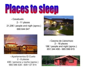 - Casabuelo
2 - 11 places
21,25€ / people and nigth (aprox.)
666 644 647
- Casona de Llanorrozo
2 - 18 places
18€ / people and night (aprox.)
651 344 490 - 985 596 615
- Apartamentos El Cueto
2 - 8 plazas
40€ / persona y noche (aprox.)
985 596 539 - 609 137 814
 