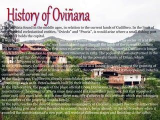 The first data found in the middle ages, in relation to the current lands of Cudillero. In the limit of
two powerful ecclesiastical entities, “Oviedo” and “Pravia”, is would arise where a small fishing port
that today holds the capital.
It will be in the 13th century, when it will start a period of transformation in this sector. It is at this
time when “la puebla de Pravia” was founded and since then all the lands of the current Cudillero
will be integrated in Pravia. The first news relative to the existence of the town of Cudillero is longer
which refers to a donation to the monastery tinetense in 1285. The population was overturned in the
fishing and all this development had to be mediated by the powerful family of Oman, which
exercised its power in the region at this time.
In the 15th century, Cudillero was already consolidated as a fishing port and request the granting of
the storehouse of salt (option to store grain or salt), the capital praviana had it monopolized, but this
concession was never carried out.
In the modern age, Cudillero is already consolidated, the fishing Center being Asturian and a series
of buildings such as St. Peter's church built by their inhabitants.
In the 18th century, the people of the place offered 1,000 Doubloons by segregated from the
jurisdiction of the council of Pravia since they could not name their positions, but this would not
come until 100 years later. At this time there was only a reserve in this territory which was belonging
to a member of the powerful Omaña family.
In the 19th, reaches the desired autonomous municipality of Cudillero, in part due to the importance
of the fishing port and arises the need to expand the port, being already in the 20th century when it
awarded the construction of a new port, still works at different stages and finishing in the 1980s.
 
