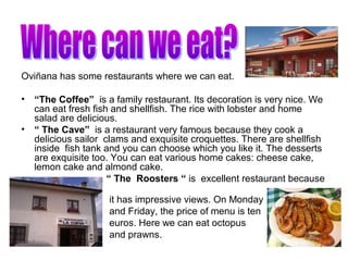 Oviñana has some restaurants where we can eat.
• “The Coffee” is a family restaurant. Its decoration is very nice. We
can eat fresh fish and shellfish. The rice with lobster and home
salad are delicious.
• “ The Cave” is a restaurant very famous because they cook a
delicious sailor clams and exquisite croquettes. There are shellfish
inside fish tank and you can choose which you like it. The desserts
are exquisite too. You can eat various home cakes: cheese cake,
lemon cake and almond cake.
• “ The Roosters “ is excellent restaurant because
it has impressive views. On Monday
and Friday, the price of menu is ten
euros. Here we can eat octopus
and prawns.
 