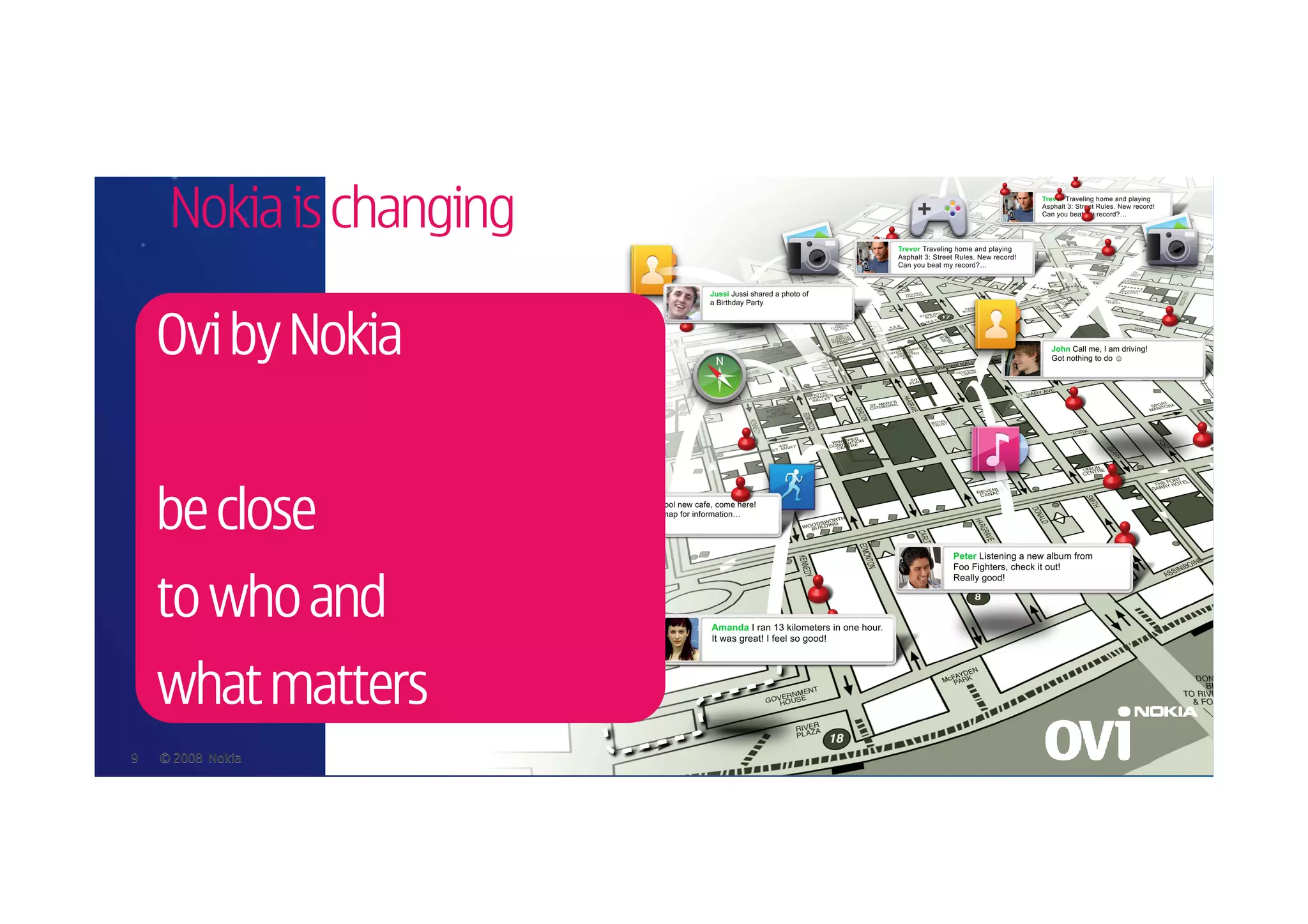Nokia is changing

    Ovi by Nokia


    be close
    to who and
    what matters
9   © 2008 Nokia
 
