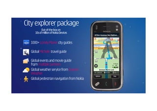 City explorer package
           Out-of-the-
           Out-of-the-box on
     10s of million of Nokia Devices


  1000+ Lonely Planet city guides

  Global Michelin travel guide

  Global events and movie guide
  from multiple partners
  Global weather service from Custom
  Weather
  Global pedestrian navigation from Nokia
 