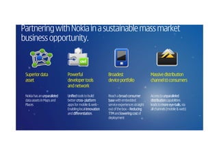 Partnering with Nokia in a sustainable mass market
business opportunity.


     Superior data               Powerful                    Broadest                       Massive distribution
     asset                       developer tools             device portfolio               channel to consumers
                                 and network

     Nokia has an unparalleled   Unified tools to build      Reach a broad consumer         Access to unparalleled
     data assets in Maps and     better cross- platform
                                         cross-              base with embedded             distribution capabilities
     Places                      apps for mobile & web -     service experiences straight   leads to more eye-balls via
                                                                                                           eye-balls,
                                 Enabling local innovation   out of the box – Reducing      all channels (mobile & web)
                                 and differentiation.
                                      differentiation        TTM and lowering cost of
                                                             deployment

24
©
20
 