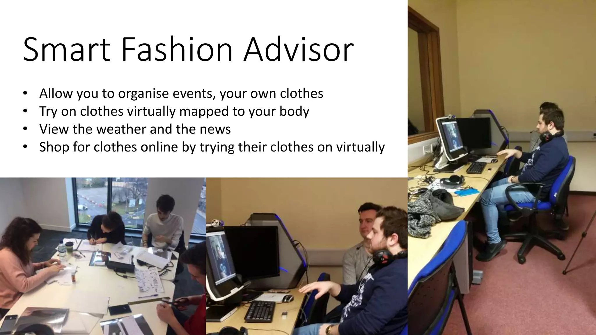 Smart Fashion Advisor
• Allow you to organise events, your own clothes
• Try on clothes virtually mapped to your body
• View the weather and the news
• Shop for clothes online by trying their clothes on virtually
 