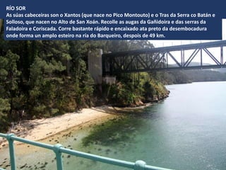 RÍO SOR
As súas cabeceiras son o Xantos (que nace no Pico Montouto) e o Tras da Serra co Batán e
Solloso, que nacen no Alto de San Xoán. Recolle as augas da Gañidoira e das serras da
Faladoira e Coriscada. Corre bastante rápido e encaixado ata preto da desembocadura
onde forma un amplo esteiro na ría do Barqueiro, despois de 49 km.
 
