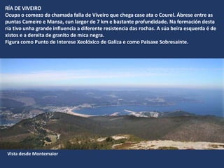 RÍA DE VIVEIRO
Ocupa o comezo da chamada falla de Viveiro que chega case ata o Courel. Ábrese entre as
puntas Cameiro e Mansa, cun largor de 7 km e bastante profundidade. Na formación desta
ría tivo unha grande influencia a diferente resistencia das rochas. A súa beira esquerda é de
xistos e a dereita de granito de mica negra.
Figura como Punto de Interese Xeolóxico de Galiza e como Paisaxe Sobresaínte.
Vista desde Montemaior
 