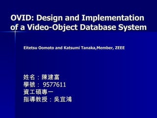 OVID: Design and Implementation  of a Video-Object Database System   Eitetsu Oomoto and Katsumi Tanaka,Member, ZEEE   姓名：陳建富 學號： 9577611 資工碩專一 指導教授：吳宜鴻 