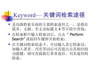 Keyword— 关键词检索途径
   是高级检索页面的主要检索途径之一，是指在
    篇名、文摘、全文及标题文本等字段中查找；
   在检索框中输入检索词后，点击“ Perform
    Search” 或按回车键即开始检索；
   在关键词检索状态下，可以输入其它检索词，
    如输入著者、刊名等词后可直接点击其相应的
    功能键，则可直接执行著者途径、刊名途径的
    检索。
 
