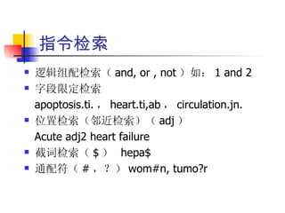 指令检索
   逻辑组配检索（ and, or , not ）如： 1 and 2
   字段限定检索
    apoptosis.ti. ， heart.ti,ab ， circulation.jn.
   位置检索（邻近检索）（ adj ）
    Acute adj2 heart failure
   截词检索（ $ ） hepa$
   通配符（ # ，？） wom#n, tumo?r
 