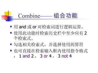 Combine—— 组合功能
   用 and 或 or 对检索词进行逻辑运算。
   使用此功能时检索历史栏中至少应有 2
    个检索式。
   勾选相关检索式，并选择使用的算符
   也可直接在检索输入框内使用指令格式
    ： 1 and 2 ， 3 or 4 ， 3 not 4
 