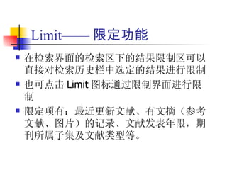 Limit—— 限定功能
   在检索界面的检索区下的结果限制区可以
    直接对检索历史栏中选定的结果进行限制
   也可点击 Limit 图标通过限制界面进行限
    制
   限定项有：最近更新文献、有文摘（参考
    文献、图片）的记录、文献发表年限，期
    刊所属子集及文献类型等。
 