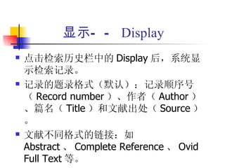 显示— — Display
   点击检索历史栏中的 Display 后，系统显
    示检索记录。
   记录的题录格式（默认）：记录顺序号
    （ Record number ）、作者（ Author ）
    、篇名（ Title ）和文献出处（ Source ）
    。
   文献不同格式的链接：如
    Abstract 、 Complete Reference 、 Ovid
    Full Text 等。
 