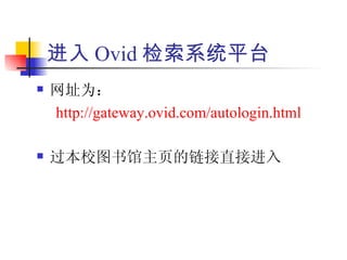 进入 Ovid 检索系统平台
   网址为：
    http://gateway.ovid.com/autologin.html

   过本校图书馆主页的链接直接进入
 