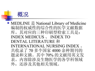 概况
   MEDLINE 是 National Library of Medicine
    编制的权威性的综合性的医学文献数据
    库。其对应的三种印刷型检索工具是：
    INDEX MEDICUS 、 INDEX TO
    DENTAL LITERATURE 和
    INTERNATIONAL NURSING INDEX 。
    共收录了 70 多个国家 4000 余种期刊的
    题录和文摘。其中 70% 的文献用英文发
    表。内容除涉及生物医学的各学科领域
    外，还涉及其他相关领域。
 