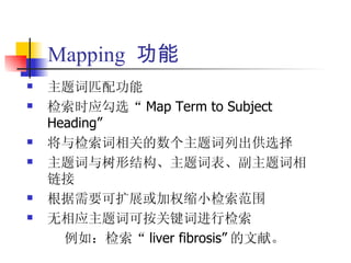 Mapping 功能
   主题词匹配功能
   检索时应勾选“ Map Term to Subject
    Heading”
   将与检索词相关的数个主题词列出供选择
   主题词与树形结构、主题词表、副主题词相
    链接
   根据需要可扩展或加权缩小检索范围
   无相应主题词可按关键词进行检索
      例如：检索“ liver fibrosis” 的文献。
 