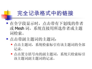 完全记录格式中的链接
   在全字段显示时，点击带有下划线的作者
    或 Mesh 词，系统直接用所选作者或主题
    词检索。
   点击带副主题词的主题词：
       点击主题词，系统检索标引有该主题词的全部
        记录。
       点击置方括号内的副主题词，系统只检索标引
        该主题词副主题词的记录。
 