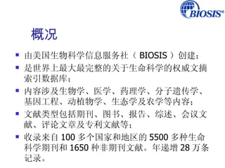 概况
   由美国生物科学信息服务社（ BIOSIS ）创建；
   是世界上最大最完整的关于生命科学的权威文摘
    索引数据库；
   内容涉及生物学、医学、药理学、分子遗传学、
    基因工程、动植物学、生态学及农学等内容；
   文献类型包括期刊、图书、报告、综述、会议文
    献、评论文章及专利文献等；
   收录来自 100 多个国家和地区的 5500 多种生命
    科学期刊和 1650 种非期刊文献。年递增 28 万条
    记录。
 