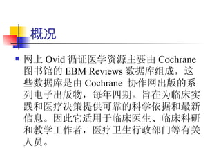 概况
   网上 Ovid 循证医学资源主要由 Cochrane
    图书馆的 EBM Reviews 数据库组成，这
    些数据库是由 Cochrane 协作网出版的系
    列电子出版物，每年四期。旨在为临床实
    践和医疗决策提供可靠的科学依据和最新
    信息。因此它适用于临床医生、临床科研
    和教学工作者，医疗卫生行政部门等有关
    人员。
 