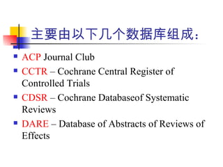 主要由以下几个数据库组成：
   ACP Journal Club
   CCTR – Cochrane Central Register of
    Controlled Trials
   CDSR – Cochrane Databaseof Systematic
    Reviews
   DARE – Database of Abstracts of Reviews of
    Effects
 