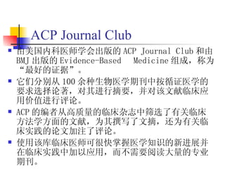 ACP Journal Club
   由美国内科医师学会出版的 ACP Journal Club 和由
    BMJ 出版的 Evidence-Based Medicine 组成，称为
    “最好的证据”。
   它们分别从 100 余种生物医学期刊中按循证医学的
    要求选择论著，对其进行摘要，并对该文献临床应
    用价值进行评论。
   ACP 的编者从高质量的临床杂志中筛选了有关临床
    方法学方面的文献，为其撰写了文摘，还为有关临
    床实践的论文加注了评论。
   使用该库临床医师可很快掌握医学知识的新进展并
    在临床实践中加以应用，而不需要阅读大量的专业
    期刊。
 