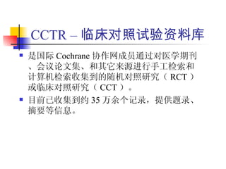 CCTR – 临床对照试验资料库
   是国际 Cochrane 协作网成员通过对医学期刊
    、会议论文集、和其它来源进行手工检索和
    计算机检索收集到的随机对照研究（ RCT ）
    或临床对照研究（ CCT ）。
   目前已收集到约 35 万余个记录，提供题录、
    摘要等信息。
 