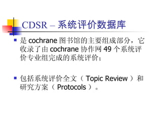 CDSR – 系统评价数据库
   是 cochrane 图书馆的主要组成部分，它
    收录了由 cochrane 协作网 49 个系统评
    价专业组完成的系统评价；

   包括系统评价全文（ Topic Review ）和
    研究方案（ Protocols ）。
 