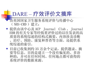 DARE – 疗效评价文摘库
   由英国国家卫生服务系统评价与传播中心
    （ NHS-CRD ）建立；
   提供由该中心及 ACP Journal Club 、 Journal
    EBM 的有关专家等经慎重评价过的以往发表的高
    质量的系统综述的结构式摘要，内容涉及诊断
    、治疗、预防、康复和普查等方面。还提供系
    统综述的索引。
   目前已收集到约 35 万余个记录，提供题录、摘
    要等信息。目的是建立一个没有偏见的、多语
    种的，并可在任何时间、任何地点都可获得的
    系统评价的数据来源。
 