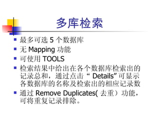 多库检索
   最多可选 5 个数据库
   无 Mapping 功能
   可使用 TOOLS
   检索结果中给出在各个数据库检索出的
    记录总和，通过点击“ Details” 可显示
    各数据库的名称及检索出的相应记录数
   通过 Remove Duplicates( 去重）功能，
    可将重复记录排除。
 