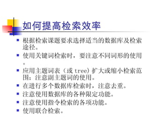 如何提高检索效率
   根据检索课题要求选择适当的数据库及检索
    途径。
   使用关键词检索时，要注意不同词形的使用
    。
   应用主题词表（或 tree) 扩大或缩小检索范
    围；注意副主题词的使用。
   在进行多个数据库检索时，注意去重。
   注意使用数据库的各种限定功能。
   注意使用指令检索的各项功能。
   使用联合检索。
 