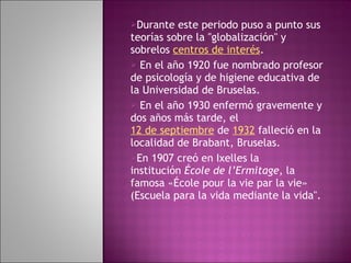 Durante este periodo puso a punto sus teorías sobre la "globalización" y sobrelos  centros de interés . En el año 1920 fue nombrado profesor de psicología y de higiene educativa de la Universidad de Bruselas. En el año 1930 enfermó gravemente y dos años más tarde, el  12 de septiembre  de  1932  falleció en la localidad de Brabant, Bruselas. En 1907 creó en Ixelles la institución  École de l’Ermitage , la famosa «École pour la vie par la vie» (Escuela para la vida mediante la vida".  