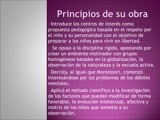 Introduce los centros de interés como propuesta pedagógica basada en el respeto por el niño y su personalidad con el objetivo de preparar a los niños para vivir en libertad. Se opuso a la disciplina rígida, apostando por crear un ambiente motivador con grupos homogéneos basados en la globalización, la observación de la naturaleza y la escuela activa. Decroly, al igual que Montessori, comenzó interesándose por los problemas de los débiles mentales.  Aplicó el método científico a la investigación de los factores que puedan modificar de forma favorable, la evolución intelectual, afectiva y motriz de los niños que sometía a su observación. 