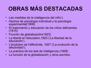 OBRAS MÁS DESTACADAS Las medidas de la inteligencia del niño’). Hechos de psicología individual y la psicología experimental(1908) El tratamiento y educación de los niños deficientes (1915) Función de globalización(1923) La liberté et l'éducation,1925 (‘La libertad de la educación’) . L'évolution de l'affectivité, 1927 (‘La evolución de la afectividad’). La práctica de los test de inteligencia (1928) La función de la globalización y otros escritos. 