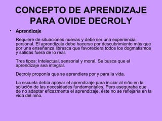 CONCEPTO DE APRENDIZAJE PARA OVIDE DECROLY Aprendizaje Requiere de situaciones nuevas y debe ser una experiencia personal. El aprendizaje debe hacerse por descubrimiento más que por una enseñanza libresca que favoreciera todos los dogmatismos y salidas fuera de lo real. Tres tipos: Intelectual, sensorial y moral. Se busca que el aprendizaje sea integral. Decroly proponía que se aprendiera por y para la vida. La escuela debía apoyar el aprendizaje para iniciar al niño en la solución de las necesidades fundamentales. Pero aseguraba que de no adaptar eficazmente el aprendizaje, éste no se reflejaría en la vida del niño. 