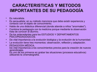CARACTERISTICAS Y METODOS IMPORTANTES DE SU PEDAGOGÍA Es naturalista.  Es sensualista: en su método menciona que debe existir experiencia y contacto con el objeto de conocimiento. Habla de una didáctica diferencial (donde atiende a niños "anormales"). Combina la pedagogía con la medicina porque mediante la observación trata de conocer al alumno. Da los antecedentes para los ESTUDIOS Y DEPARTAMENTOS PSICOPEDAGÓGICOS. Da vital importancia a la evolución biológica y la evolución de la humanidad. La evolución tiene tres momentos: observación, reflexión y adaptación. PEDAGOGÍA MÉDICA. Da vital importancia a los conocimientos previos para la creación de nuevos aprendizajes. Es uno de los primeros en grabar las situaciones (procesos educativos) utilizando la cinematografía. 
