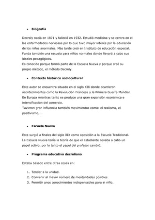 •   Biografía


Decroly nació en 1871 y falleció en 1932. Estudió medicina y se centro en el
las enfermedades nerviosas por lo que tuvo mayor interés por la educación
de los niños anormales. Más tarde creó en Instituto de educación especial.
Funda también una escuela para niños normales donde llevará a cabo sus
ideales pedagógicos.
Es conocido porque formó parte de la Escuela Nueva y porque creó su
propio método, el método Decroly.


   •   Contexto histórico sociocultural


Este autor se encuentra situado en el siglo XIX donde ocurrieron
acontecimientos como la Revolución Francesa y la Primera Guerra Mundial.
En Europa mientras tanto se produce una gran expansión económica e
intensificación del comercio.
Tuvieron gran influencia también movimientos como: el realismo, el
positivismo,...



   •   Escuela Nueva


Esta surgió a finales del siglo XIX como oposición a la Escuela Tradicional.
La Escuela Nueva tenía la teoría de que el estudiante llevaba a cabo un
papel activo, por lo tanto el papel del profesor cambió.


   •   Programa educativo decroliano


Estaba basado entre otras cosas en:


   1. Tender a la unidad.
   2. Convenir al mayor número de mentalidades posibles.
   3. Permitir unos conocimientos indispensables para el niño.
 