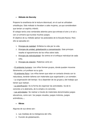 •   Método de Decroly


Propone la enseñanza de la lectura ideovisual, en el cual se utilizaban
ortodibujos. Este método lo llevaban a cabo mujeres, ya que consideraban
que tenían un espíritu infantil.
El colegio tenía unos ventanales abiertos para que entrase el aire y el sol y
con un armario que tuviese muchos juegos.
El objetivo de su método aplicar los postulados de la Escuela Nueva. Para
ello se apoyaba en:


   1. Principio de realidad: Enfatiza la vida por la vida.
   2. Principio de unidad, globalización o concentración: Este principio
       resalta el egocentrismo de los niños sobre todo.
   3. Principio de individualidad: Se centra en el enfoque individual de cada
       niño.
   4. Principio de relación: Podemos verlo en:


- El ambiente humano: Los niños forman grupos, donde puedan moverse
libremente y el profesor es su guía.
- El ambiente físico: Los niños tienen que estar en contacto directo con la
naturaleza, tendrán talleres con materiales que organizarán y un comedor.
- La organización del tiempo: Va a depender de los grupos y del trabajo que
tienen que realizar.
- La planificación: Es la forma de organizar las actividades. Va de lo
concreto a lo abstracto, de lo simple a lo concreto.
- Las actividades: Se realizar a través de materiales denominados juegos
educativos, como son: los juegos visuales, juegos motores, juegos
aritméticos,...


   •   Obras


Algunas de sus obras son:


   1. Las medidas de la inteligencia del niño.
   2. Función de globalización.
 