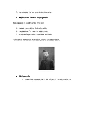 3. La práctica de los test de inteligencia.


   •   Aspectos de su obra hoy vigentes


Los aspectos de su obra entre otros son:


   1. La vida como objeto de la educación.
   2. La globalización, base del aprendizaje.
   3. Nuevo enfoque de los contenidos escolares.


También se mantiene la motivación, interés y la observación.




   •   Bibliografía
           Power Point presentado por el grupo correspondiente.
 