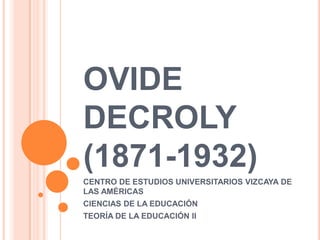 OVIDE
DECROLY
(1871-1932)
CENTRO DE ESTUDIOS UNIVERSITARIOS VIZCAYA DE
LAS AMÉRICAS
CIENCIAS DE LA EDUCACIÓN
TEORÍA DE LA EDUCACIÓN II
 