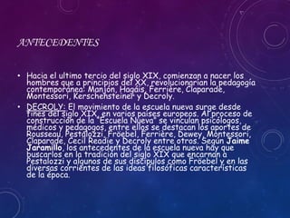 ANTECEDENTES
• Hacia el ultimo tercio del siglo XIX, comienzan a nacer los
hombres que a principios del XX, revolucionarían la pedagogía
contemporánea: Manjón, Hagáis, Ferrière, Claparade,
Montessori, Kerschensteiner y Decroly.
• DECROLY: El movimiento de la escuela nueva surge desde
fines del siglo XIX, en varios países europeos. Al proceso de
construcción de la “Escuela Nueva” se vinculan psicólogos,
médicos y pedagogos, entre ellos se destacan los aportes de
Rousseau, Pestalozzi, Fröebel, Ferrière, Dewey, Montessori,
Claparade, Cecil Readie y Decroly entre otros. Según Jaime
Jaramillo, los antecedentes de la escuela nueva hay que
buscarlos en la tradición del siglo XIX que encarnan a
Pestalozzi y algunos de sus discípulos como Fröebel y en las
diversas corrientes de las ideas filosóficas características
de la época.
 