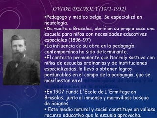 Pedagogo y médico belga. Se especializó en
neurología.
De vuelta a Bruselas, abrió en su propia casa una
escuela para niños con necesidades educativas
especiales (1896-97)
La influencia de su obra en la pedagogía
contemporánea ha sido determinante.
El contacto permanente que Decroly sostuvo con
niños de escuelas ordinarias y de instituciones
especializadas, lo llevó a obtener logros
perdurables en el campo de la pedagogía, que se
manifiestan en el método global de lectura y en
la globalización de la enseñanza.
En 1907 fundó L'Ecole de L'Ermitage en
Bruselas, junto al inmenso y maravilloso bosque
de Soignes.
 Este medio natural y social constituye un valioso
recurso educativo que la escuela aprovecha.
OVIDE DECROLY (1871-1932)
 