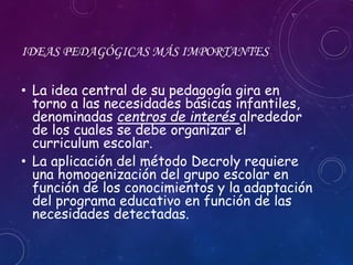 IDEAS PEDAGÓGICAS MÁS IMPORTANTES
• La idea central de su pedagogía gira en
torno a las necesidades básicas infantiles,
denominadas centros de interés alrededor
de los cuales se debe organizar el
curriculum escolar.
• La aplicación del método Decroly requiere
una homogenización del grupo escolar en
función de los conocimientos y la adaptación
del programa educativo en función de las
necesidades detectadas.
 